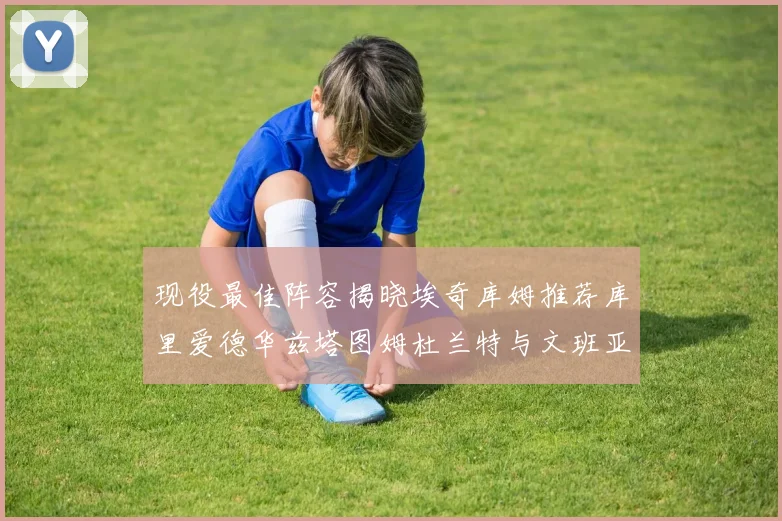 现役最佳阵容揭晓埃奇库姆推荐库里爱德华兹塔图姆杜兰特与文班亚马