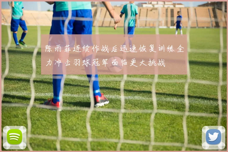 陈雨菲连续作战后迅速恢复训练全力冲击羽球冠军面临更大挑战