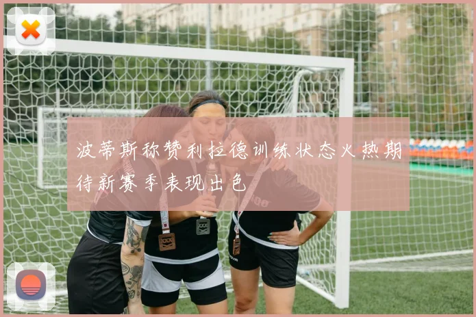 波蒂斯称赞利拉德训练状态火热期待新赛季表现出色