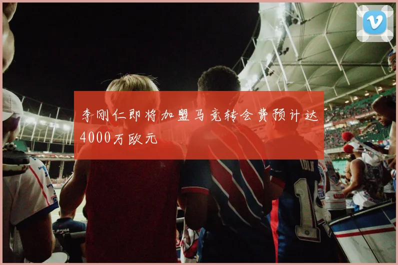 李刚仁即将加盟马竞转会费预计达4000万欧元