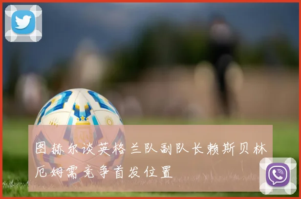 图赫尔谈英格兰队副队长赖斯贝林厄姆需竞争首发位置