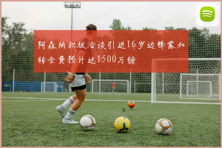 阿森纳积极洽谈引进16岁边锋蒙加转会费预计达1500万镑
