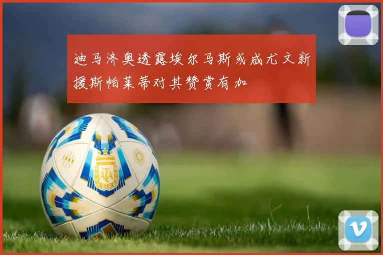迪马济奥透露埃尔马斯或成尤文新援斯帕莱蒂对其赞赏有加