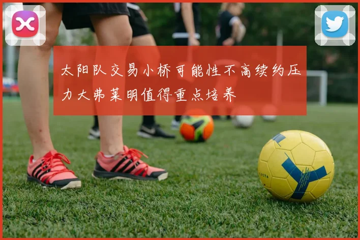 太阳队交易小桥可能性不高续约压力大弗莱明值得重点培养
