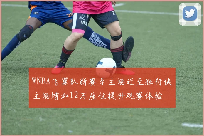 WNBA飞翼队新赛季主场迁至独行侠主场增加12万座位提升观赛体验