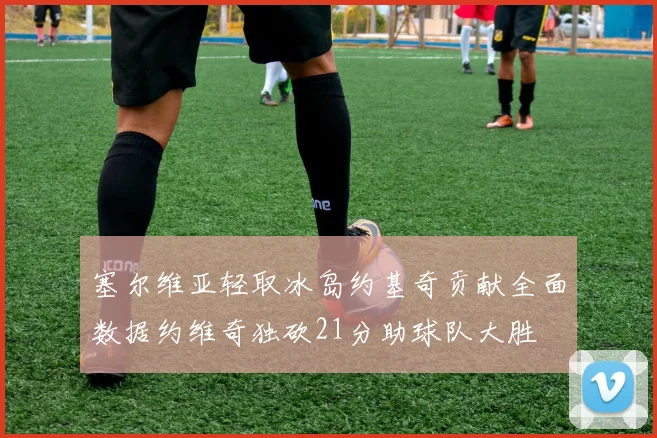 塞尔维亚轻取冰岛约基奇贡献全面数据约维奇独砍21分助球队大胜