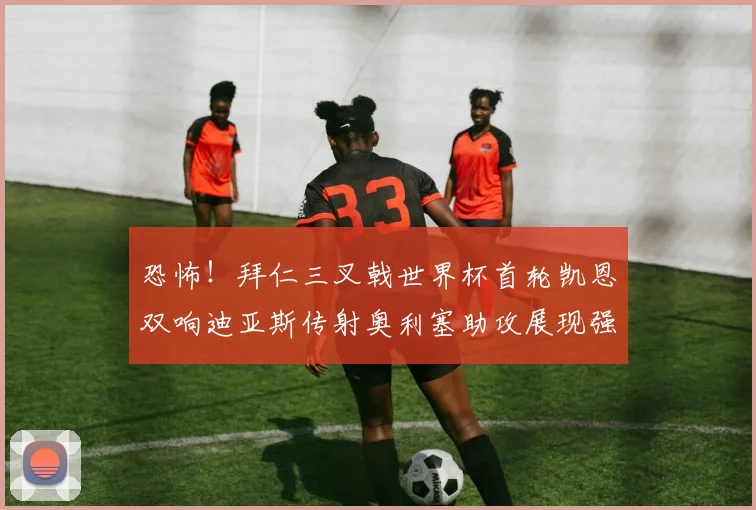 恐怖！拜仁三叉戟世界杯首轮凯恩双响迪亚斯传射奥利塞助攻展现强大实力