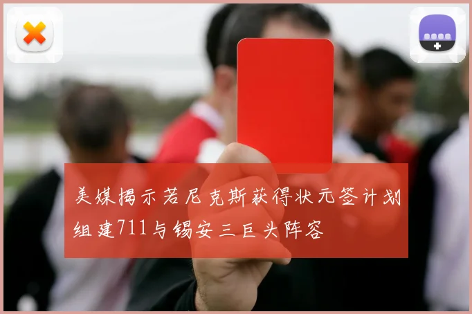 美媒揭示若尼克斯获得状元签计划组建711与锡安三巨头阵容