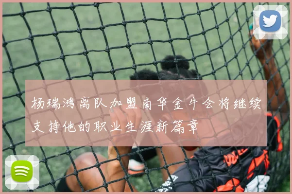 杨瑞鸿离队加盟南华金牛会将继续支持他的职业生涯新篇章