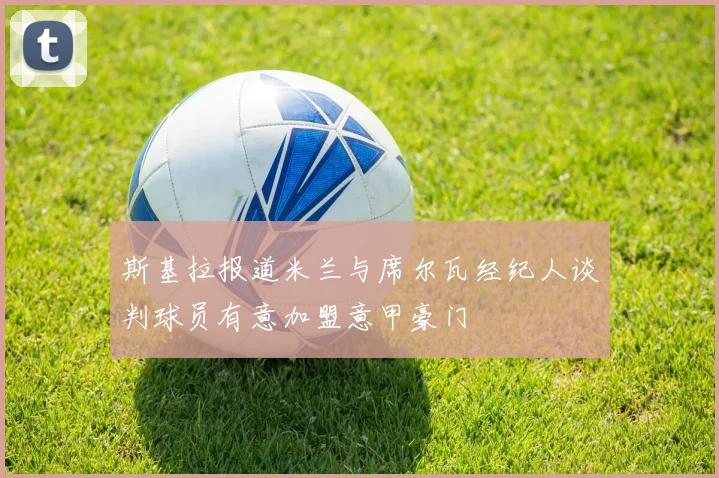 斯基拉报道米兰与席尔瓦经纪人谈判球员有意加盟意甲豪门