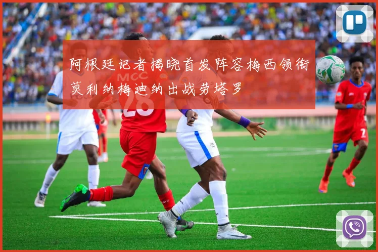 阿根廷记者揭晓首发阵容梅西领衔莫利纳梅迪纳出战劳塔罗