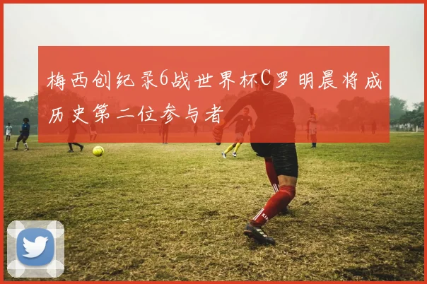 梅西创纪录6战世界杯C罗明晨将成历史第二位参与者