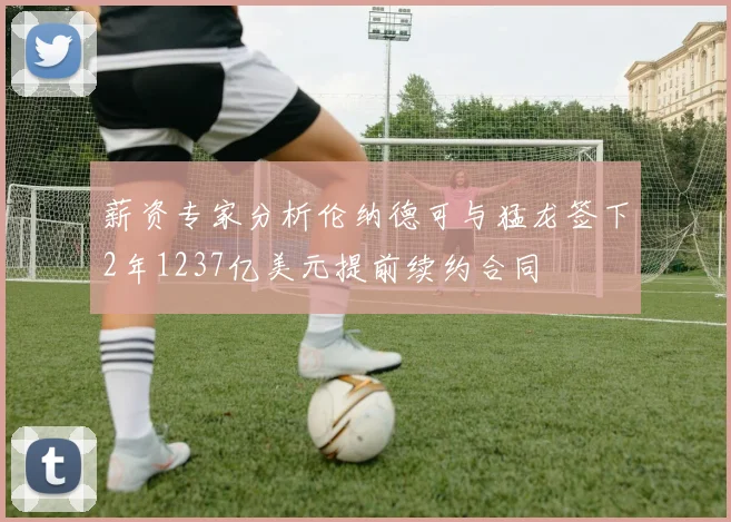 薪资专家分析伦纳德可与猛龙签下2年1237亿美元提前续约合同