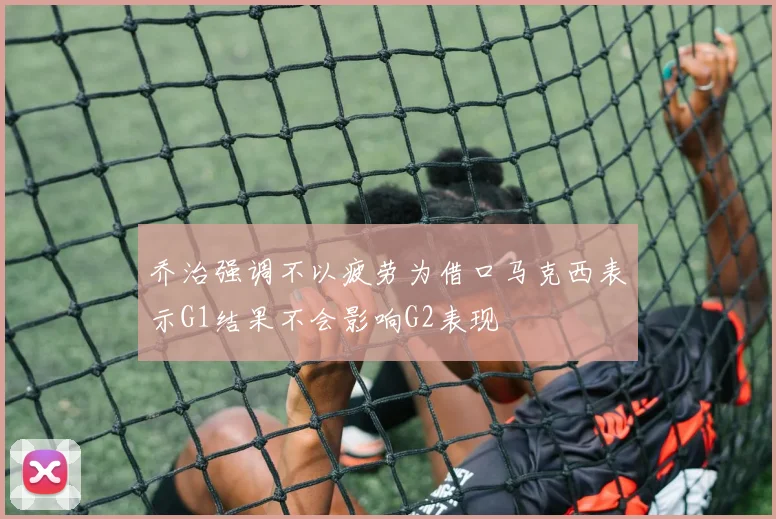 乔治强调不以疲劳为借口马克西表示G1结果不会影响G2表现