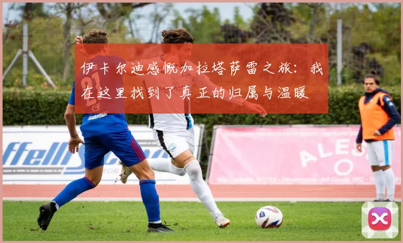 伊卡尔迪感慨加拉塔萨雷之旅：我在这里找到了真正的归属与温暖