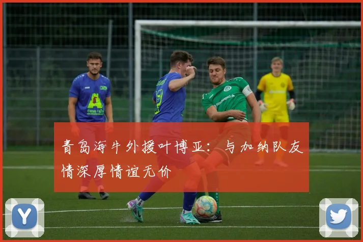 青岛海牛外援叶博亚：与加纳队友情深厚情谊无价