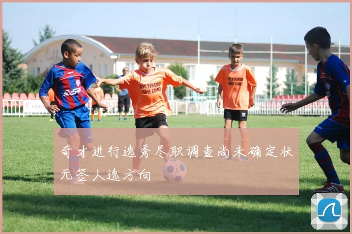 奇才进行选秀尽职调查尚未确定状元签人选方向