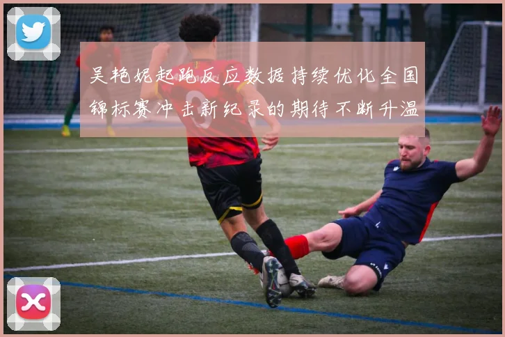 吴艳妮起跑反应数据持续优化全国锦标赛冲击新纪录的期待不断升温