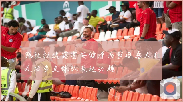 佩杜拉透露富安健洋或重返意大利足坛多支球队表达兴趣