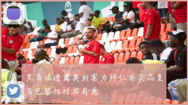 罗马诺透露奥利塞为拜仁非卖品皇马巴黎均对其有意