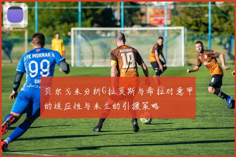 贝尔戈米分析G拉莫斯与希拉对意甲的适应性与米兰的引援策略