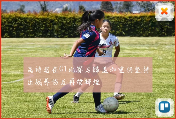 高诗岩在G1比赛后膝盖加重仍坚持出战养伤后再续辉煌