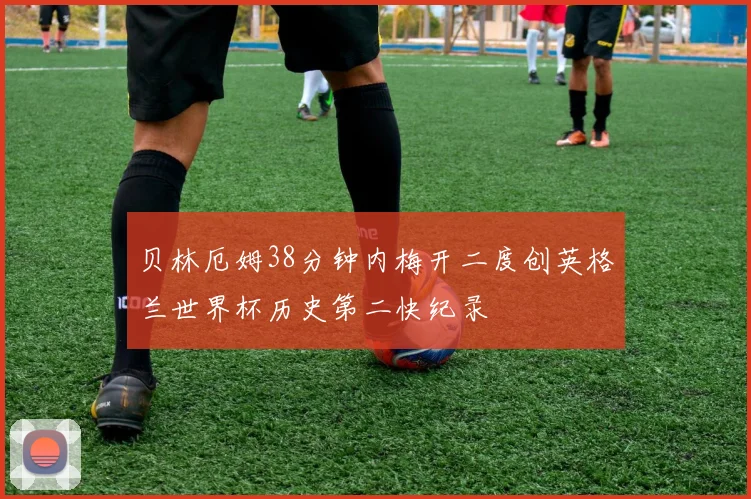 贝林厄姆38分钟内梅开二度创英格兰世界杯历史第二快纪录